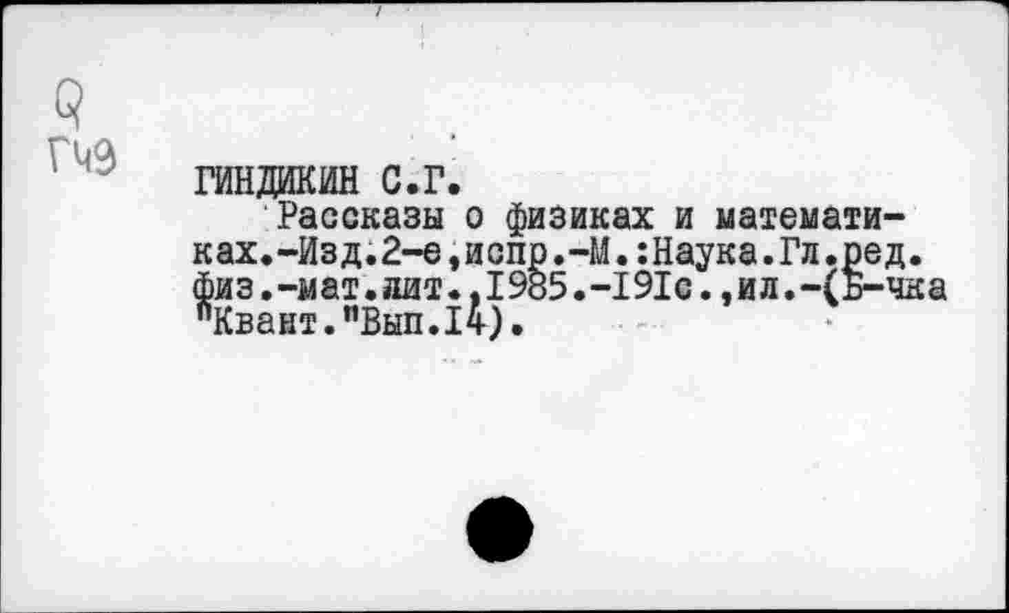 ﻿с?
гиндакин с.г.
Рассказы о физиках и математиках. -Из д.2-е,и сир.-М.:Наука.Гл.ред. физ.-мат.лит.,1985.-191с.,ил.-(Б-чка "Квант."Вып.14).